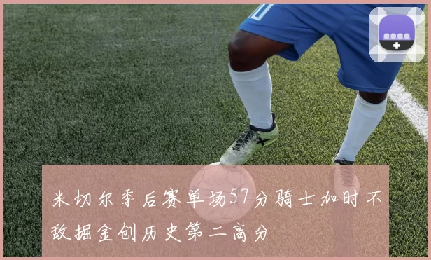 米切尔季后赛单场57分骑士加时不敌掘金创历史第二高分