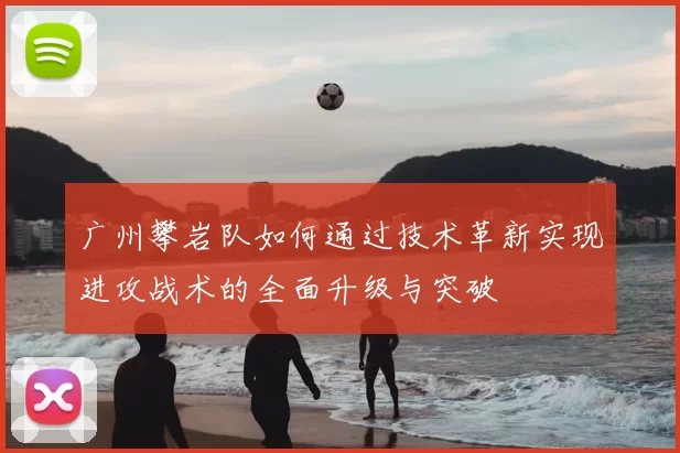 广州攀岩队如何通过技术革新实现进攻战术的全面升级与突破