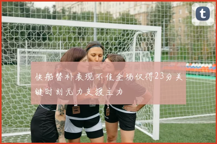 快船替补表现不佳全场仅得23分关键时刻无力支援主力
