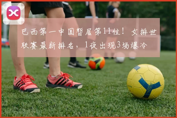 巴西第一中国暂居第11位！女排世联赛最新排名，1夜出现3场爆冷