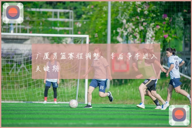 广厦男篮赛程调整，季后争夺进入关键期