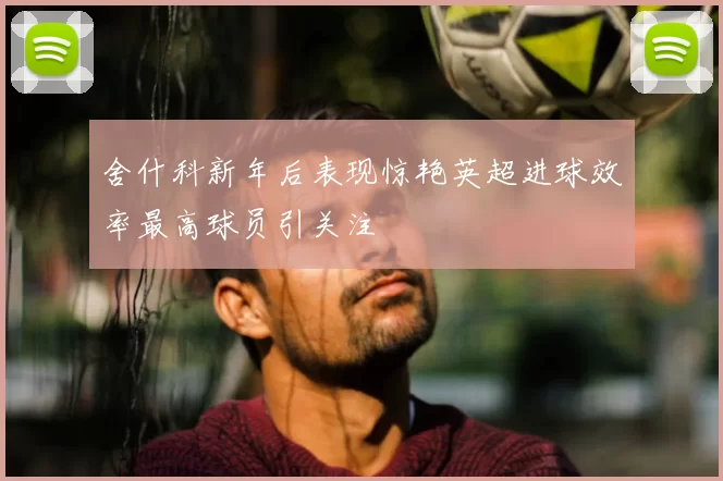 舍什科新年后表现惊艳英超进球效率最高球员引关注