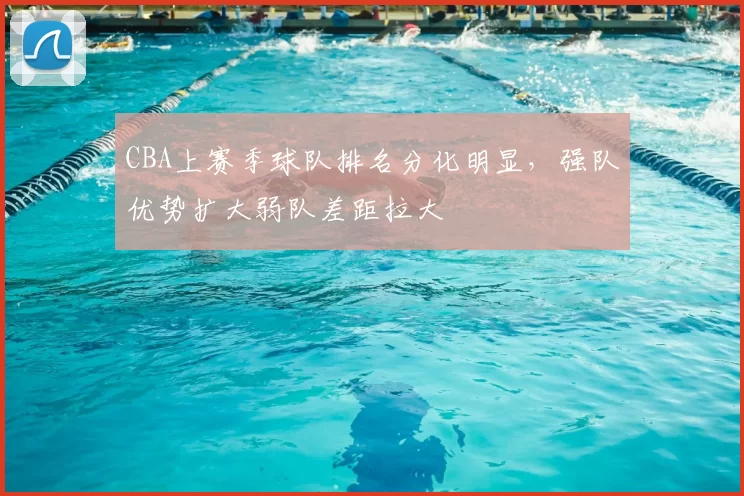 CBA上赛季球队排名分化明显，强队优势扩大弱队差距拉大