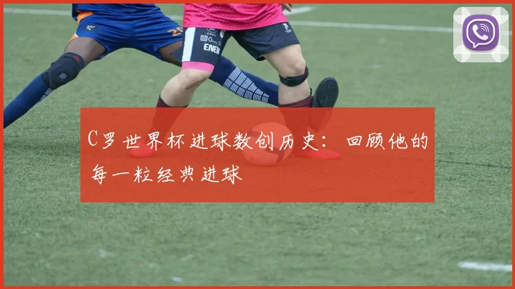 C罗世界杯进球数创历史:回顾他的每一粒经典进球
