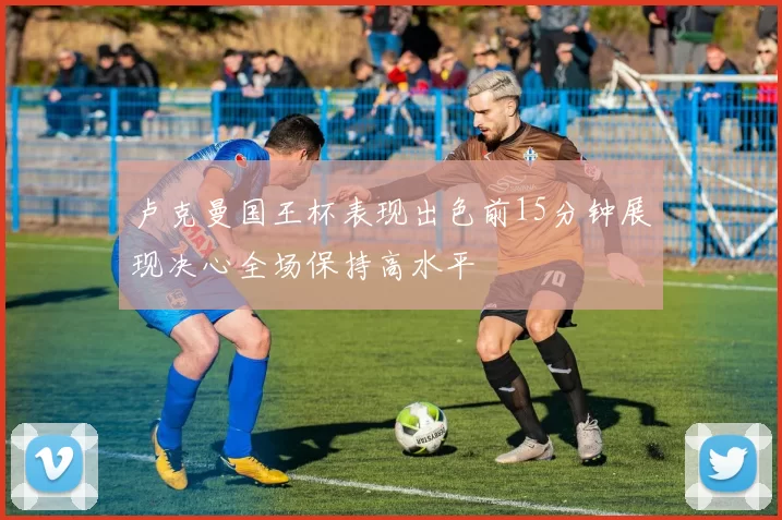 卢克曼国王杯表现出色前15分钟展现决心全场保持高水平