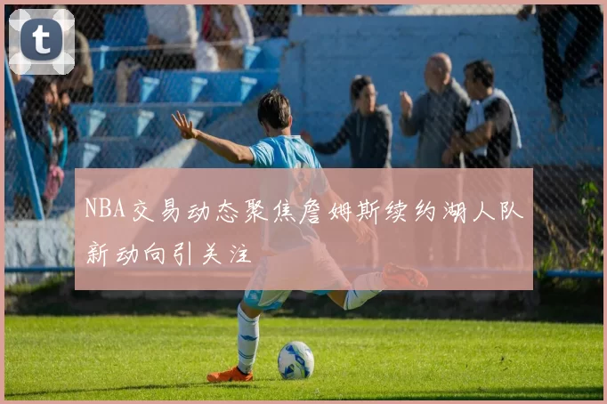 NBA交易动态聚焦詹姆斯续约湖人队新动向引关注