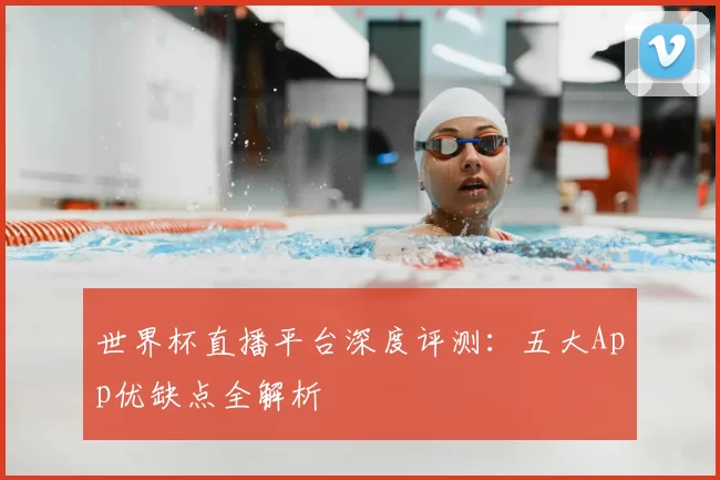 世界杯直播平台深度评测：五大App优缺点全解析