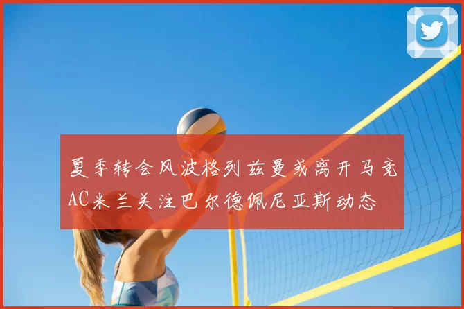 夏季转会风波格列兹曼或离开马竞AC米兰关注巴尔德佩尼亚斯动态
