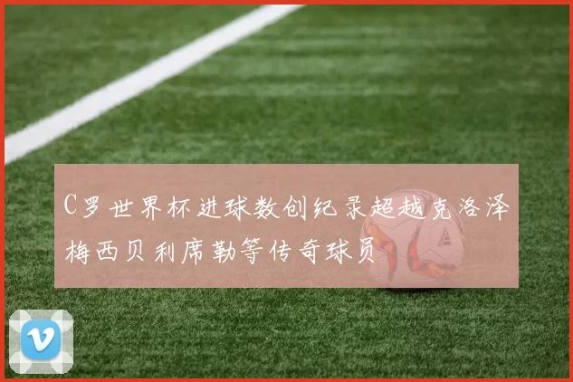 C罗世界杯进球数创纪录超越克洛泽梅西贝利席勒等传奇球员