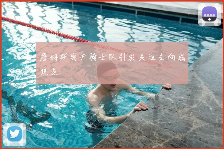 詹姆斯离开骑士队引发关注去向成焦点