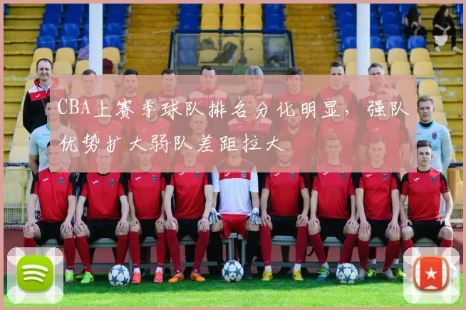 CBA上赛季球队排名分化明显,强队优势扩大弱队差距拉大
