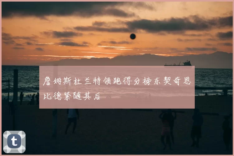 詹姆斯杜兰特领跑得分榜东契奇恩比德紧随其后