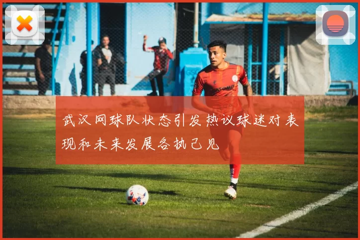 武汉网球队状态引发热议球迷对表现和未来发展各执己见