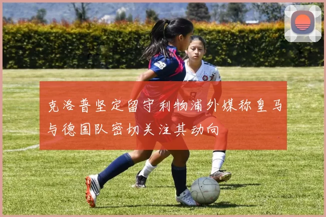 克洛普坚定留守利物浦外媒称皇马与德国队密切关注其动向