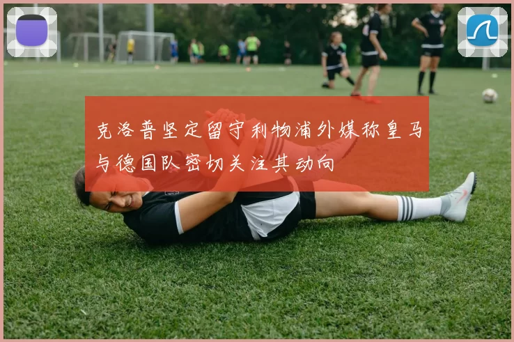 克洛普坚定留守利物浦外媒称皇马与德国队密切关注其动向