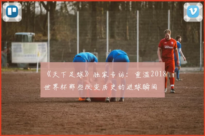 《天下足球》独家专访：重温2018世界杯那些改变历史的进球瞬间