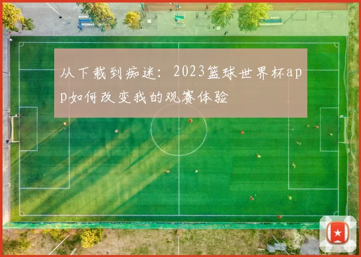从下载到痴迷:2023篮球世界杯app如何改变我的观赛体验