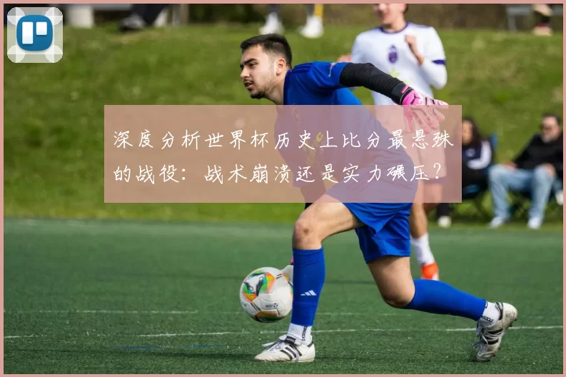 深度分析世界杯历史上比分最悬殊的战役：战术崩溃还是实力碾压？