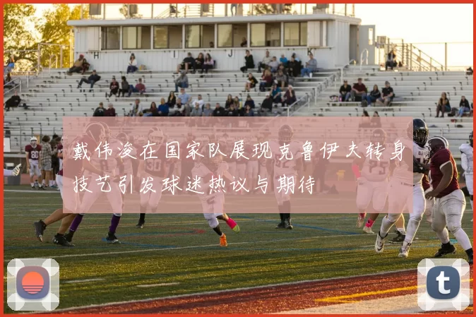 戴伟浚在国家队展现克鲁伊夫转身技艺引发球迷热议与期待