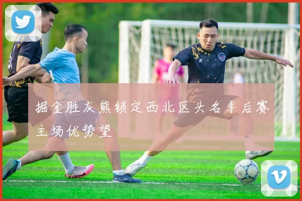 掘金胜灰熊锁定西北区头名季后赛主场优势望