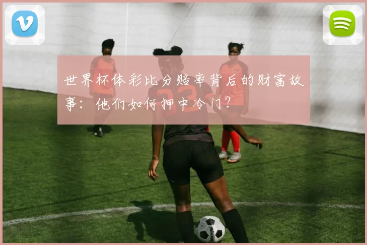 世界杯体彩比分赔率背后的财富故事：他们如何押中冷门？