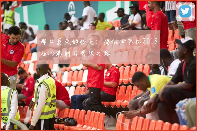 那年夏天的较量:揭秘世界杯2018核心赛制与晋级之路