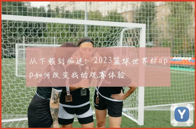 从下载到痴迷:2023篮球世界杯app如何改变我的观赛体验
