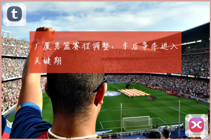 广厦男篮赛程调整,季后争夺进入关键期