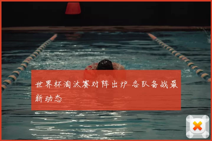 世界杯淘汰赛对阵出炉 各队备战最新动态
