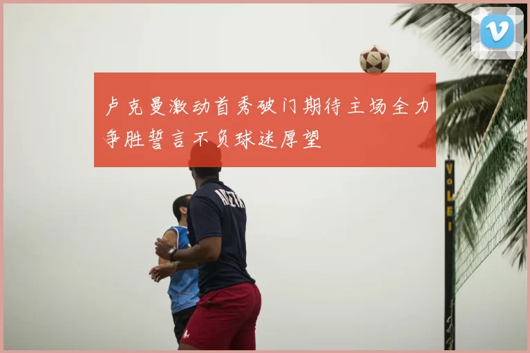 卢克曼激动首秀破门期待主场全力争胜誓言不负球迷厚望
