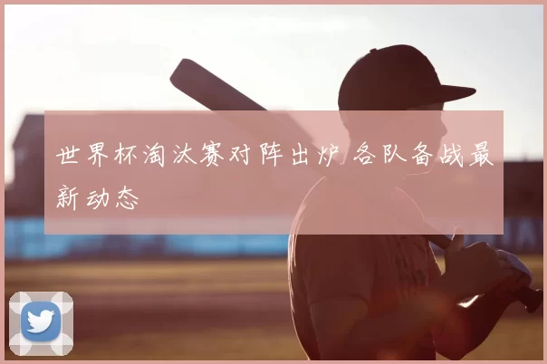 世界杯淘汰赛对阵出炉 各队备战最新动态