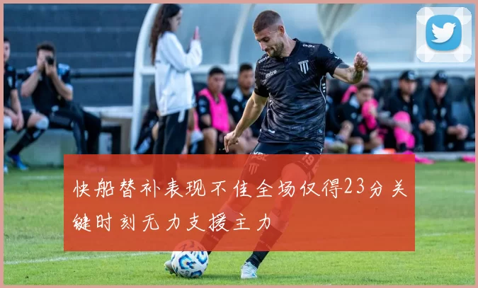 快船替补表现不佳全场仅得23分关键时刻无力支援主力